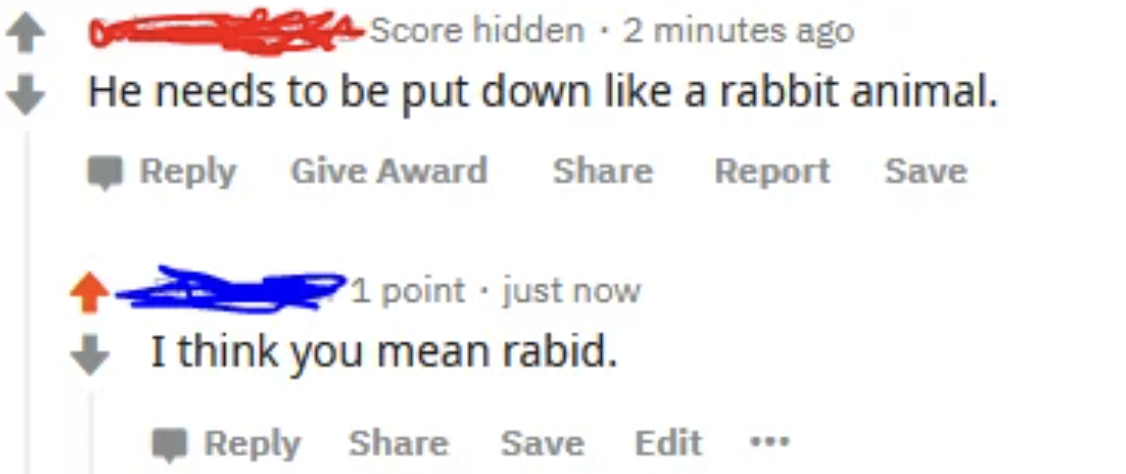 document - Score hidden 2 minutes ago He needs to be put down a rabbit animal. Give Award 1 point just now I think you mean rabid. Save Edit Report Save